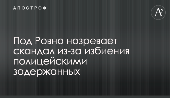 Під Рівним назріває скандал через побиття поліцейськими затриманих