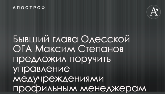 Бывший глава Одесской ОГА Максим Степанов предложил поручить управление медучреждениями профильным менеджерам