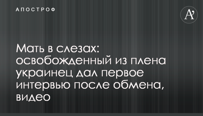 Мати в сльозах: звільнений з полону українець дав перше інтерв'ю після обміну, відео