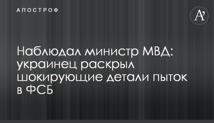 Спостерігав міністр МВС: українець розкрив шокуючі деталі тортур у ФСБ