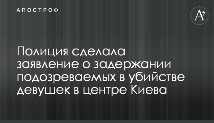 Полиция сделала заявление о задержании подозреваемых в убийстве девушек в центре Киева