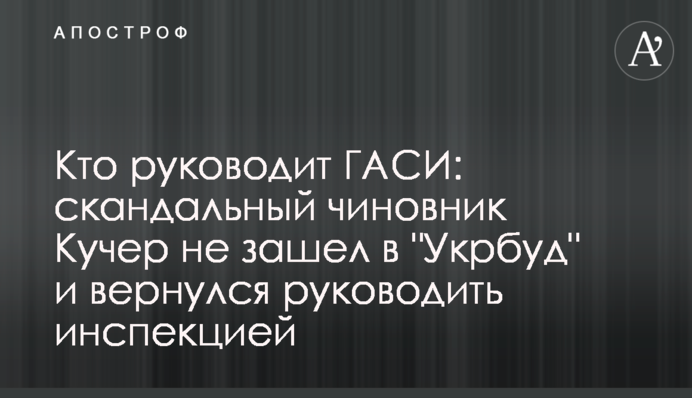 Кто руководит ГАСИ: скандальный чиновник Кучер не зашел в 