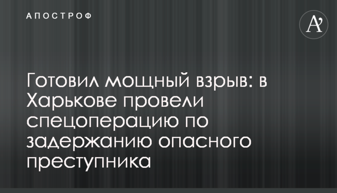 Готував потужний вибух: в Харкові провели спецоперацію для затримання небезпечного злочинця