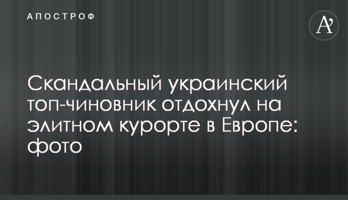 Скандальний український топ-чиновник відпочив на елітному курорті в Європі: фото