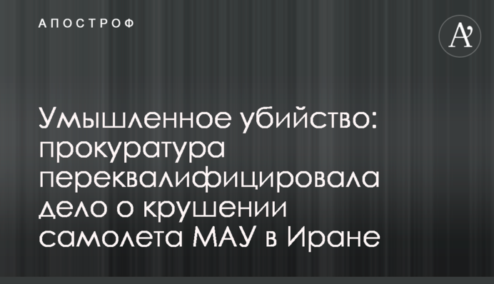 Умышленное убийство: прокуратура переквалифицировала дело о крушении самолета МАУ в Иране