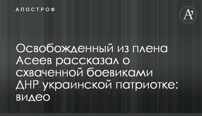 Освобожденный из плена Асеев рассказал о схваченной боевиками ДНР украинской патриотке: видео