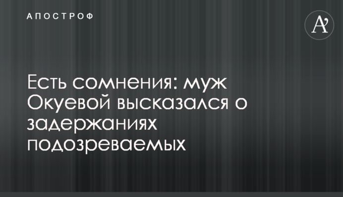 Є сумніви: чоловік Окуєвої висловився про затримання підозрюваних