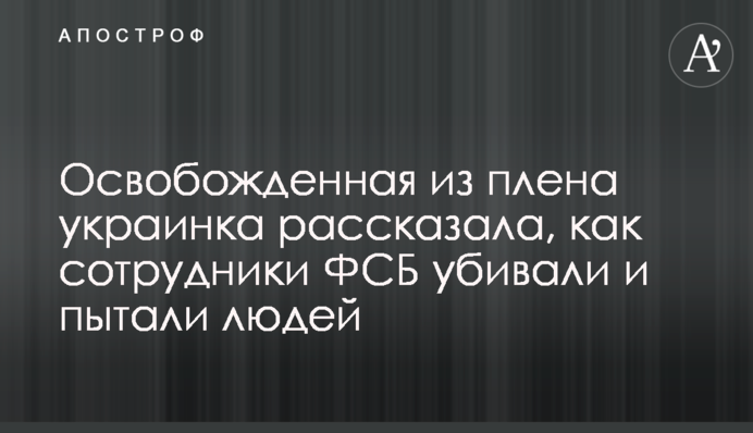 Звільнена з полону українка розповіла, як співробітники ФСБ вбивали і катували людей