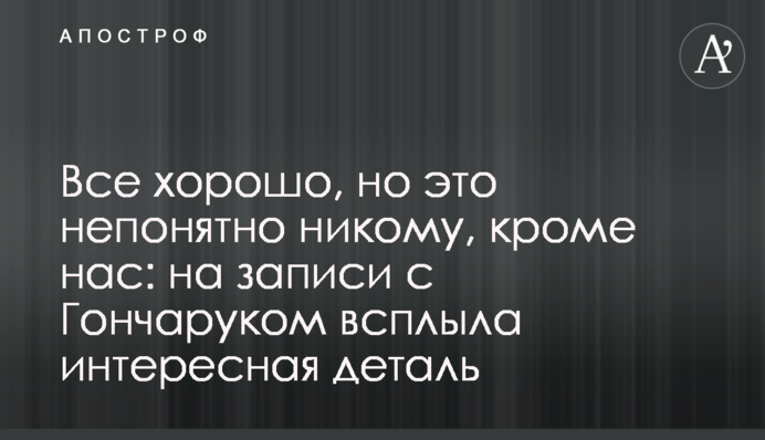 Все хорошо, но это непонятно никому, кроме нас: на записи с Гончаруком всплыла интересная деталь