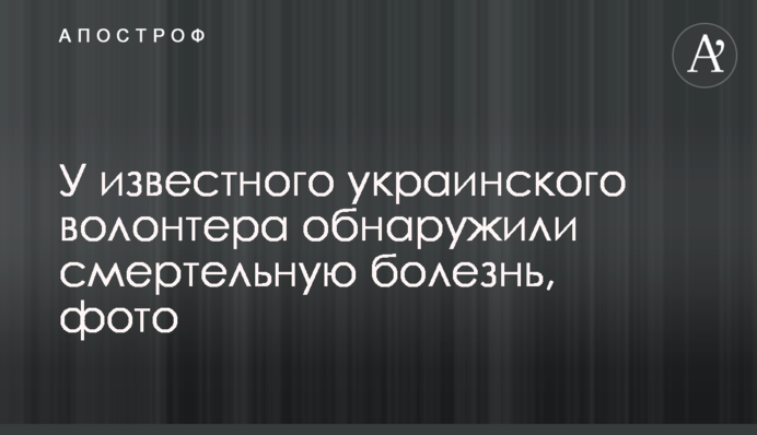 У відомого українського волонтера виявили смертельну хворобу, фото