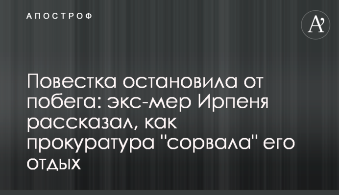 Повестка остановила от побега: экс-мэр Ирпеня рассказал, как прокуратура 