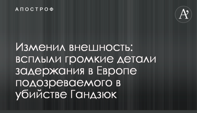 Змінив зовнішність: спливли гучні деталі затримання в Європі підозрюваного у вбивстві Гандзюк