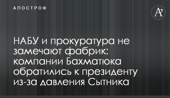 НАБУ и прокуратура не замечают фабрик: компании Бахматюка обратились к президенту из-за давления Сытника