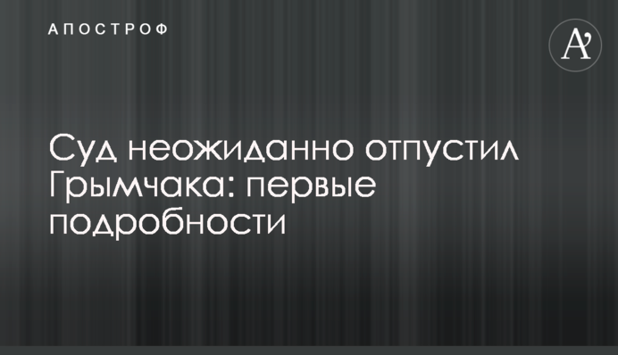 Суд несподівано відпустив Гримчака: перші подробиці