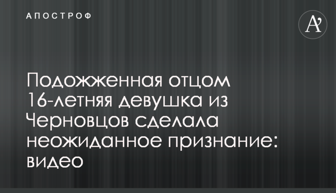 Підпалена батьком 16-річна дівчина з Чернівців зробила несподіване зізнання: відео