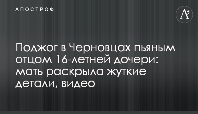 Підпал в Чернівцях п'яним батьком 16-річної дочки: мати розкрила страшні деталі, відео