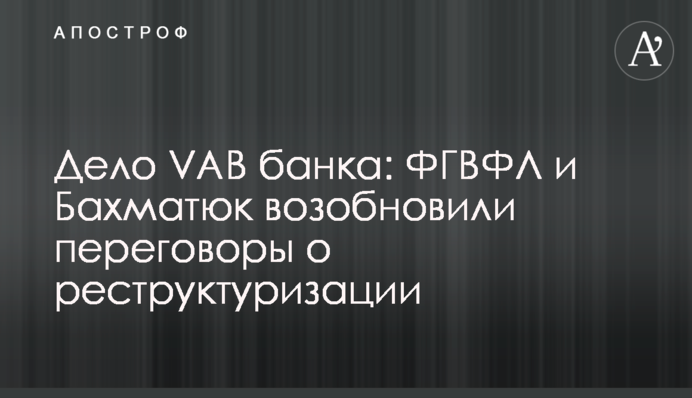 Дело VAB банка: ФГВФЛ и Бахматюк возобновили переговоры о реструктуризации