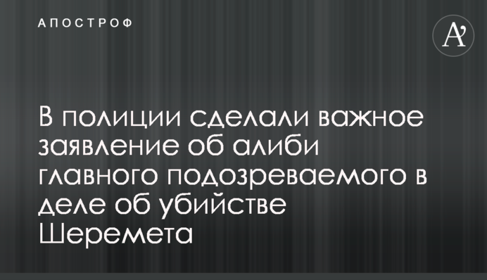 У поліції зробили важливу заяву про алібі головного підозрюваного у справі про вбивство Шеремета