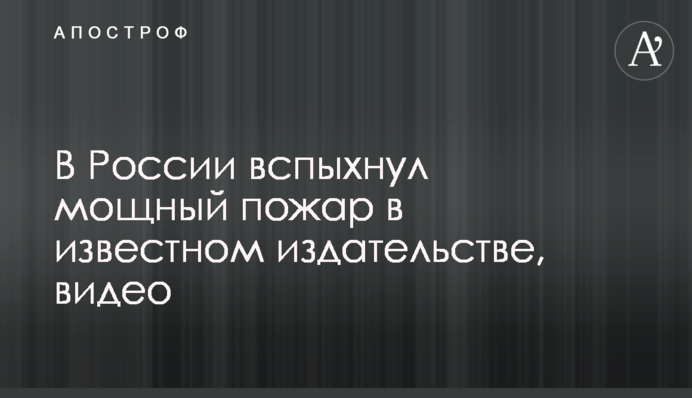 У Росії спалахнула потужна пожежа у відомому видавництві, відео