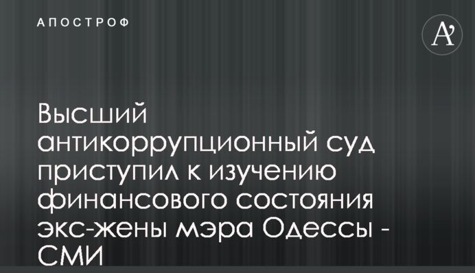 Высший антикоррупционный суд приступил к изучению финансового состояния экс-жены мэра Одессы - СМИ