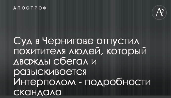 Суд в Чернігові відпустив викрадача людей, що двічі тікав і розшукується Інтерполом - подробиці скандалу