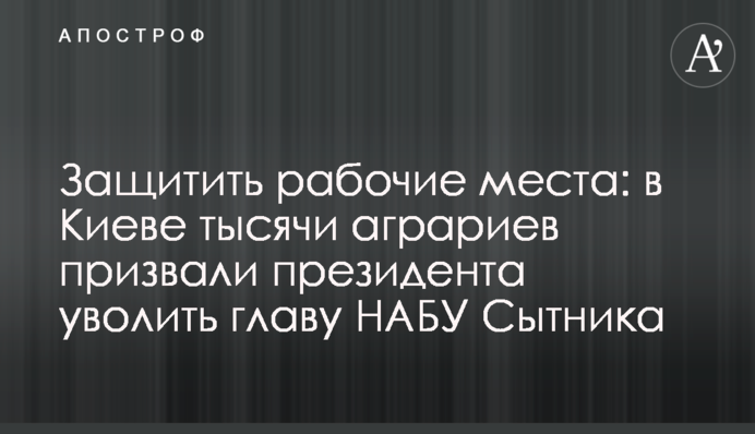 Защитить рабочие места: в Киеве тысячи аграриев призвали президента уволить главу НАБУ Сытника