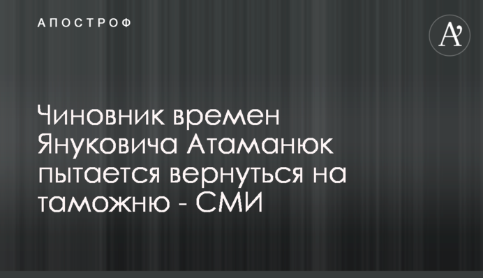 Чиновник времен Януковича Атаманюк пытается вернуться на таможню - СМИ