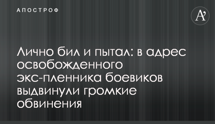 Лично бил и пытал: в адрес освобожденного экс-пленника боевиков выдвинули громкие обвинения