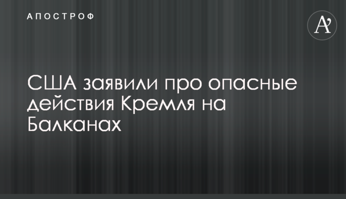 США заявили  про опасные действия Кремля на Балканах