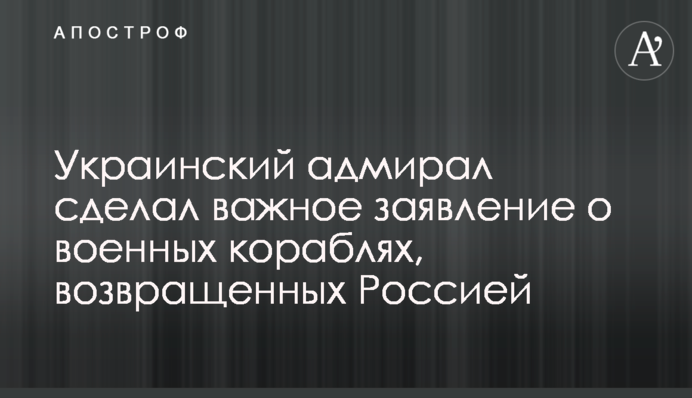 ​Український адмірал зробив важливу заяву про військові кораблі, повернуті Росією
