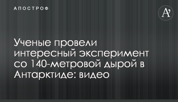 Вчені провели цікавий експеримент зі 140-метровою дірою в Антарктиді: відео