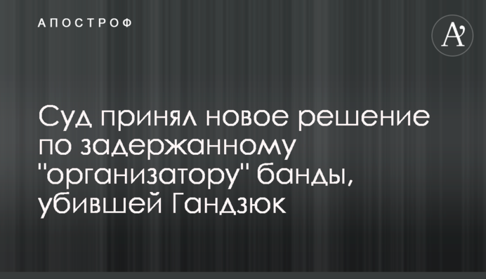 Суд принял новое решение по задержанному "организатору" банды, убившей Гандзюк