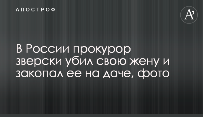 В России прокурор зверски убил свою жену и закопал ее на даче, фото