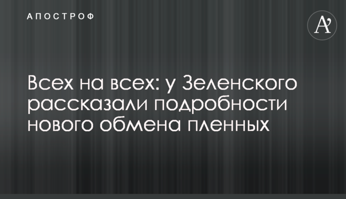 Всіх на всіх: у Зеленського розповіли подробиці нового обміну полонених