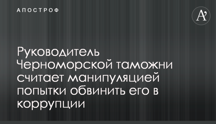 Керівник Чорноморської митниці вважає маніпуляцією спроби звинуватити його в корупції