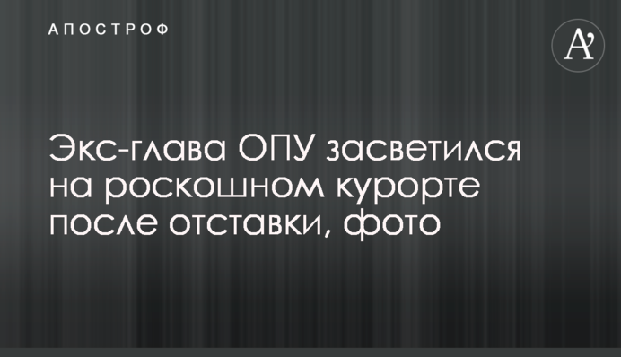 Екс-глава ОПУ засвітився на розкішному курорті після відставки, фото