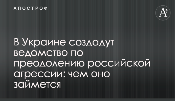 В Україні створять відомство по подоланню російської агресії: чим воно займеться