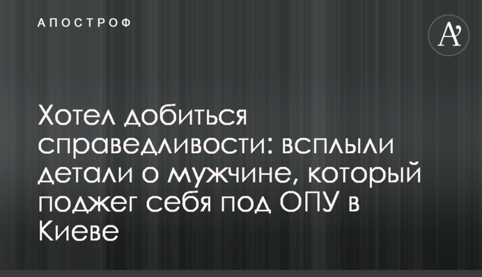 Хотел добиться справедливости: всплыли детали о мужчине, который поджег себя под ОПУ в Киеве