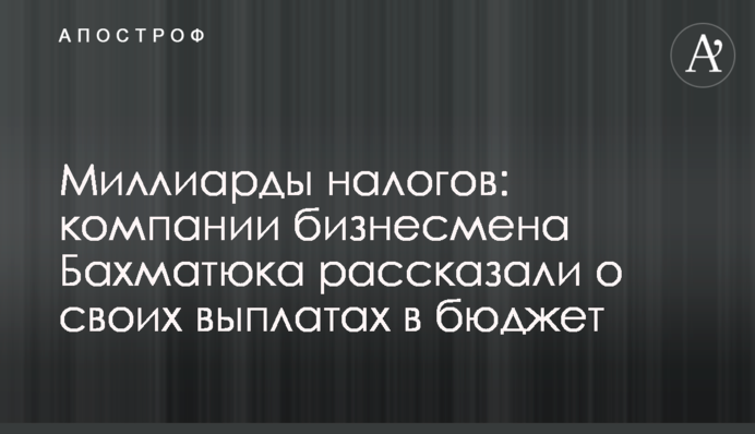 Близько 8 млрд грн податків: компанії бізнесмена Бахматюка розповіли про свої виплати до бюджету