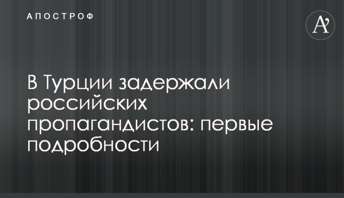 У Туреччині затримали російських пропагандистів: перші подробиці