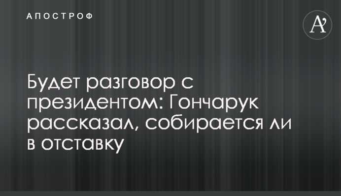 Будет разговор с президентом: Гончарук рассказал, собирается ли в отставку