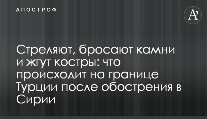 Стріляють, кидають каміння і палять багаття: що відбувається на кордоні Туреччини після загострення в Сирії