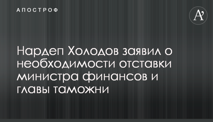 Нардеп Холодов заявил о необходимости отставки министра финансов и главы таможни