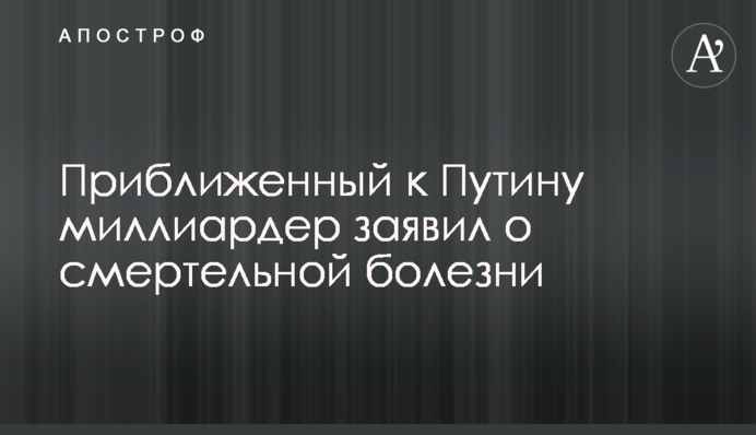 Приближенный к Путину миллиардер заявил о смертельной болезни