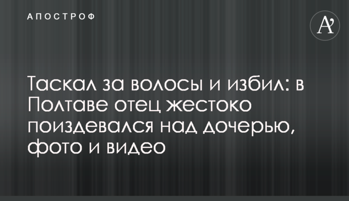 Таскал за волосы и избил: в Полтаве отец жестоко поиздевался над дочерью, фото и видео