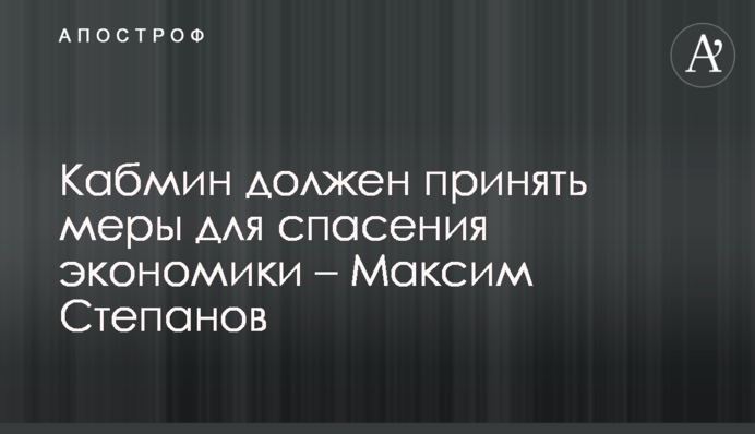 Кабмин должен принять меры для спасения экономики – Максим Степанов