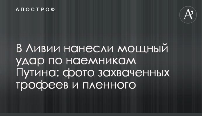 У Лівії завдано потужного удару по найманцях Путіна: фото захоплених трофеїв і полоненого