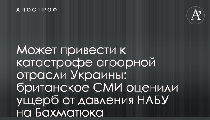 Може привести до катастрофи аграрної галузі України: британські ЗМІ оцінили збиток від тиску НАБУ на Бахматюка