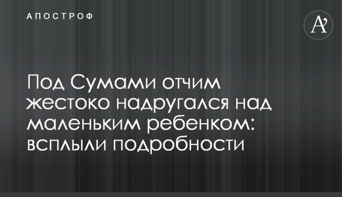 Під Сумами вітчим жорстоко поглумився над маленькою дитиною: спливли подробиці