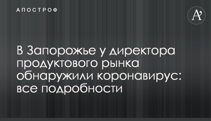 В Запорожье у директора продуктового рынка обнаружили коронавирус: все подробности